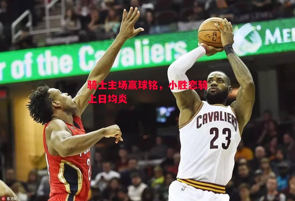 德信官网下载-骑士主场赢球铭，小胜恋骑上日均炎