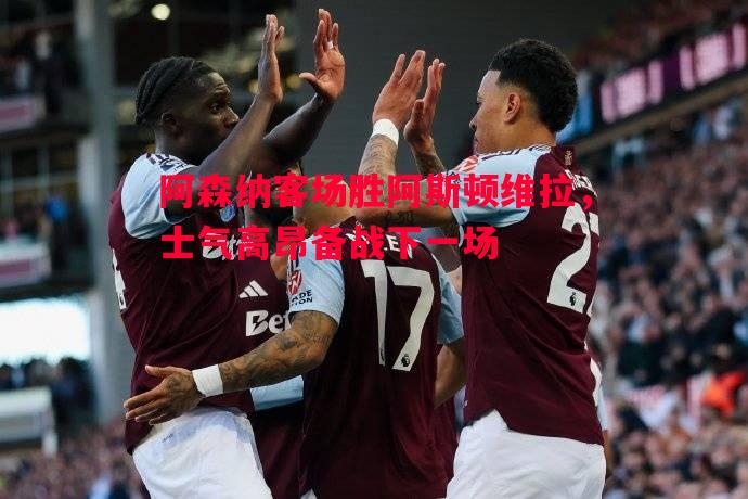 德信app-阿森纳客场胜阿斯顿维拉，士气高昂备战下一场