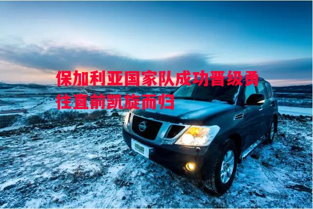 德信app下载-保加利亚国家队成功晋级勇往直前凯旋而归